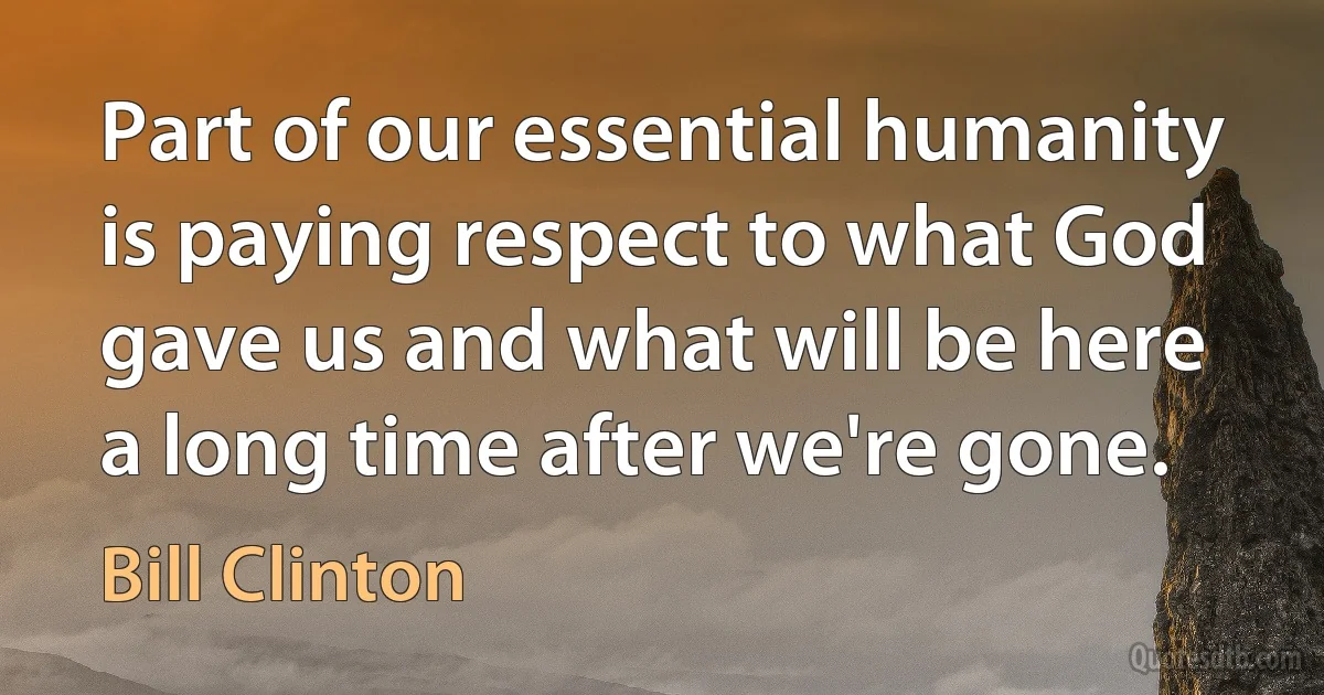 Part of our essential humanity is paying respect to what God gave us and what will be here a long time after we're gone. (Bill Clinton)