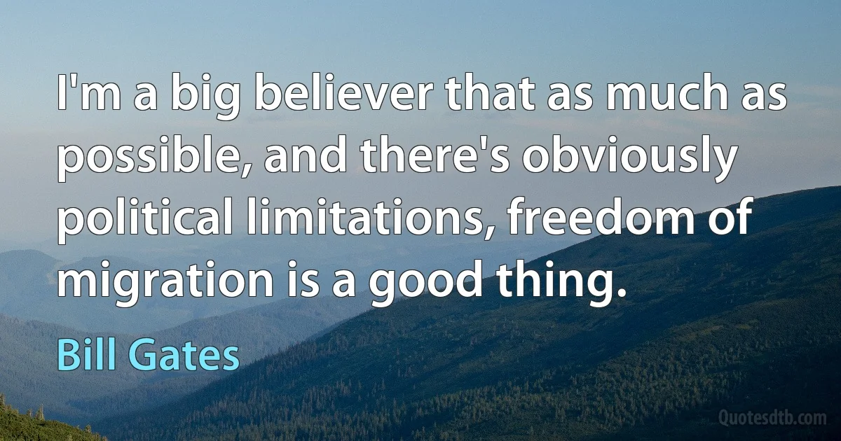 I'm a big believer that as much as possible, and there's obviously political limitations, freedom of migration is a good thing. (Bill Gates)