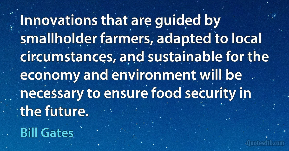 Innovations that are guided by smallholder farmers, adapted to local circumstances, and sustainable for the economy and environment will be necessary to ensure food security in the future. (Bill Gates)