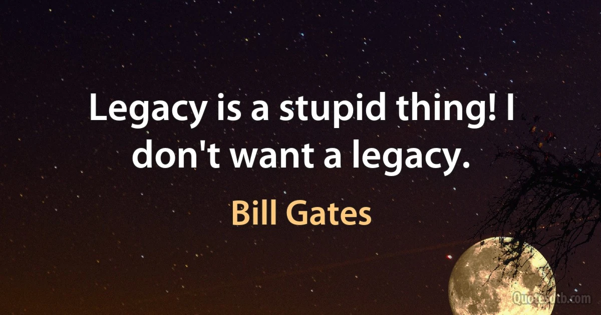 Legacy is a stupid thing! I don't want a legacy. (Bill Gates)