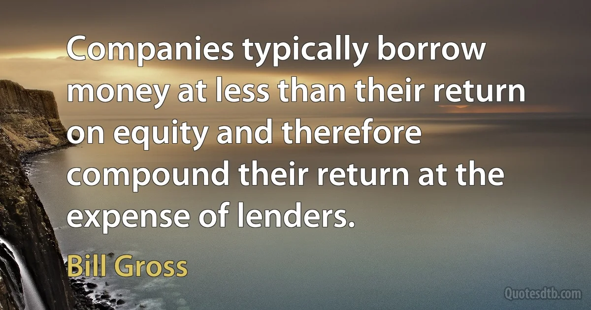 Companies typically borrow money at less than their return on equity and therefore compound their return at the expense of lenders. (Bill Gross)