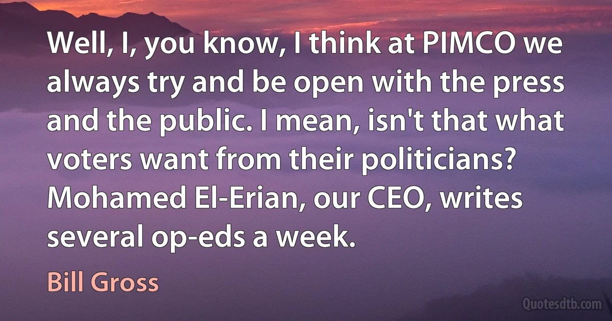 Well, I, you know, I think at PIMCO we always try and be open with the press and the public. I mean, isn't that what voters want from their politicians? Mohamed El-Erian, our CEO, writes several op-eds a week. (Bill Gross)