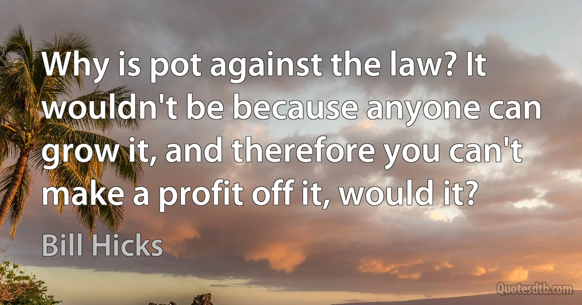 Why is pot against the law? It wouldn't be because anyone can grow it, and therefore you can't make a profit off it, would it? (Bill Hicks)