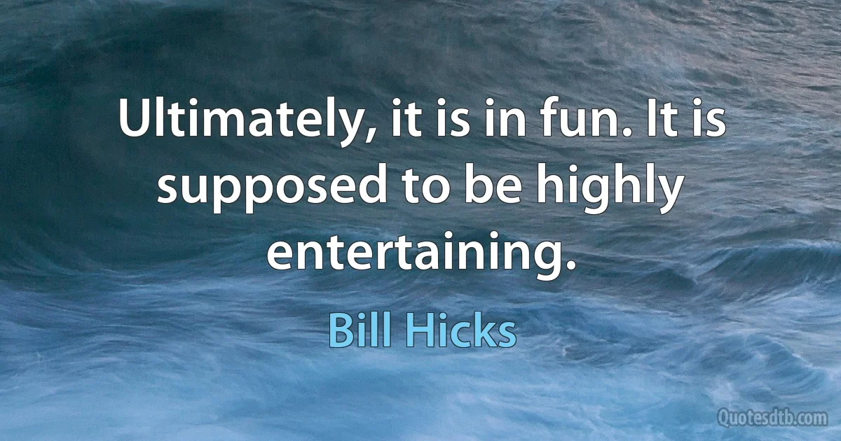 Ultimately, it is in fun. It is supposed to be highly entertaining. (Bill Hicks)