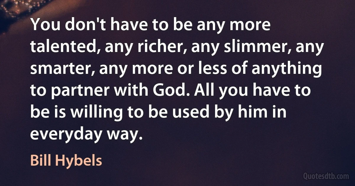 You don't have to be any more talented, any richer, any slimmer, any smarter, any more or less of anything to partner with God. All you have to be is willing to be used by him in everyday way. (Bill Hybels)