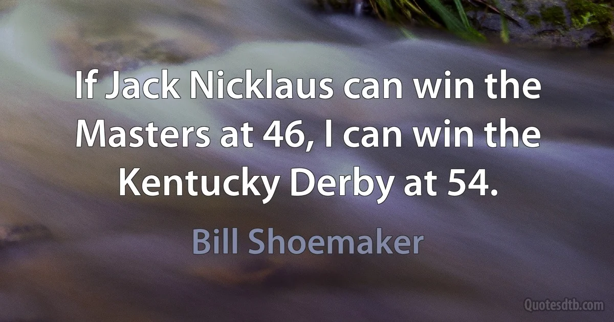 If Jack Nicklaus can win the Masters at 46, I can win the Kentucky Derby at 54. (Bill Shoemaker)