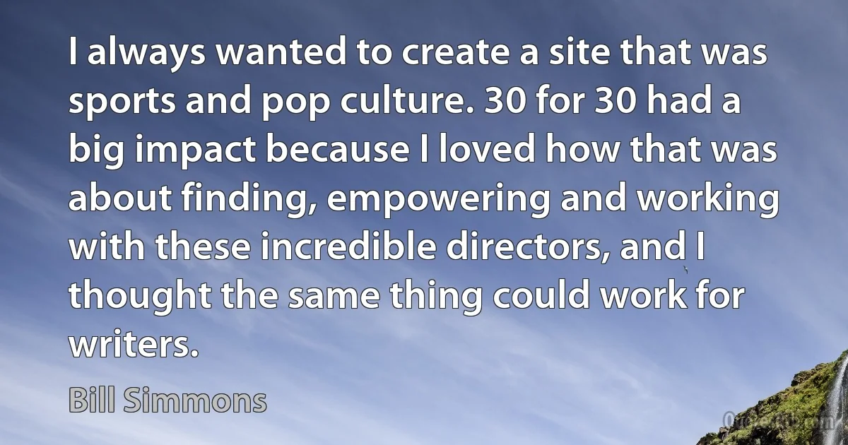 I always wanted to create a site that was sports and pop culture. 30 for 30 had a big impact because I loved how that was about finding, empowering and working with these incredible directors, and I thought the same thing could work for writers. (Bill Simmons)