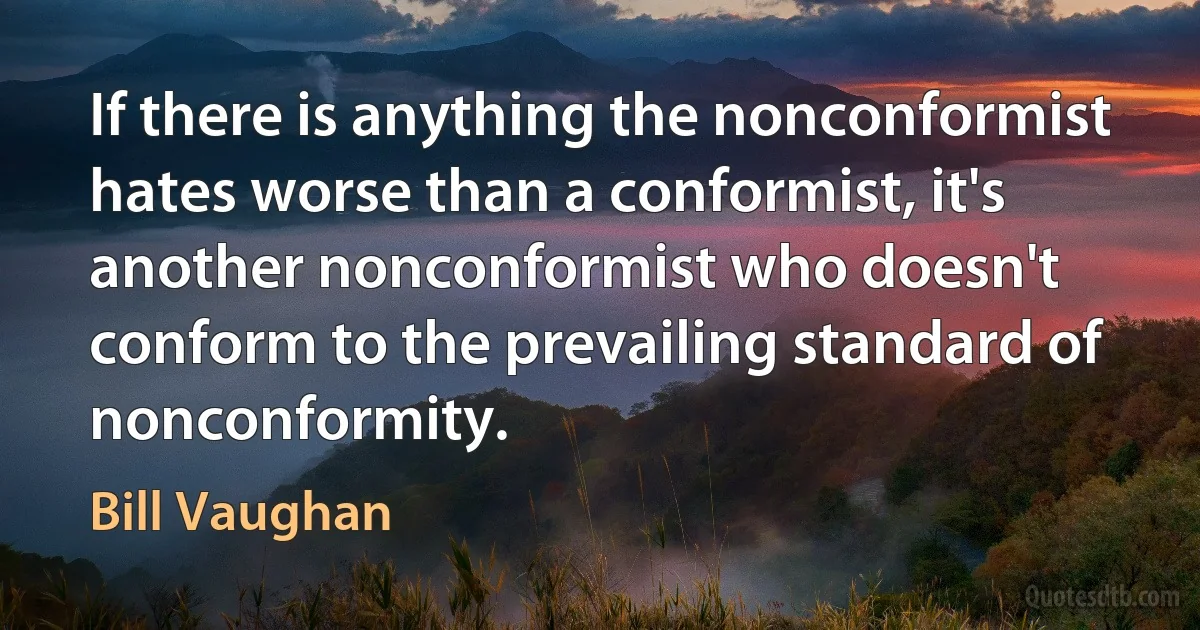 If there is anything the nonconformist hates worse than a conformist, it's another nonconformist who doesn't conform to the prevailing standard of nonconformity. (Bill Vaughan)