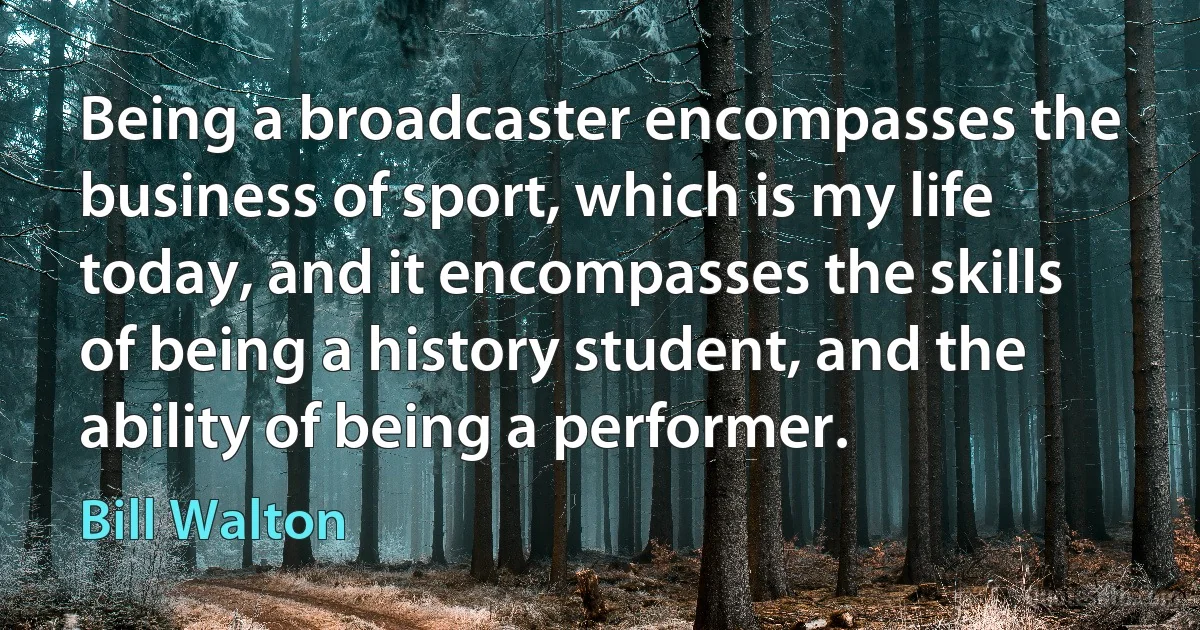 Being a broadcaster encompasses the business of sport, which is my life today, and it encompasses the skills of being a history student, and the ability of being a performer. (Bill Walton)