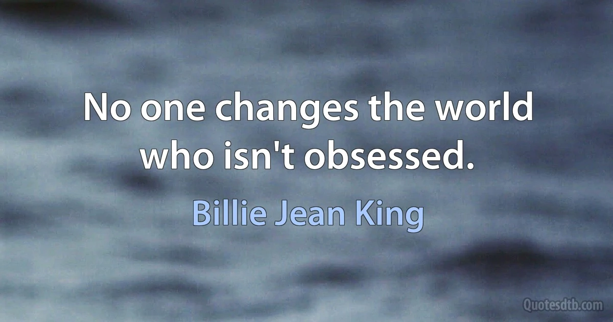 No one changes the world who isn't obsessed. (Billie Jean King)