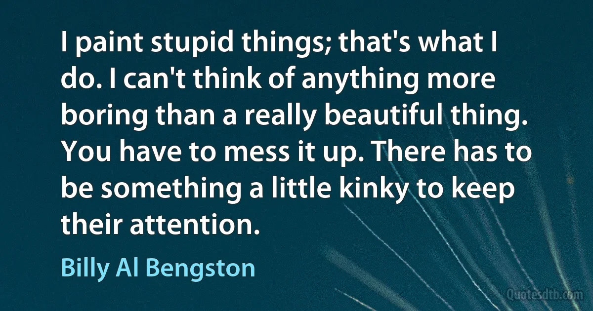 I paint stupid things; that's what I do. I can't think of anything more boring than a really beautiful thing. You have to mess it up. There has to be something a little kinky to keep their attention. (Billy Al Bengston)