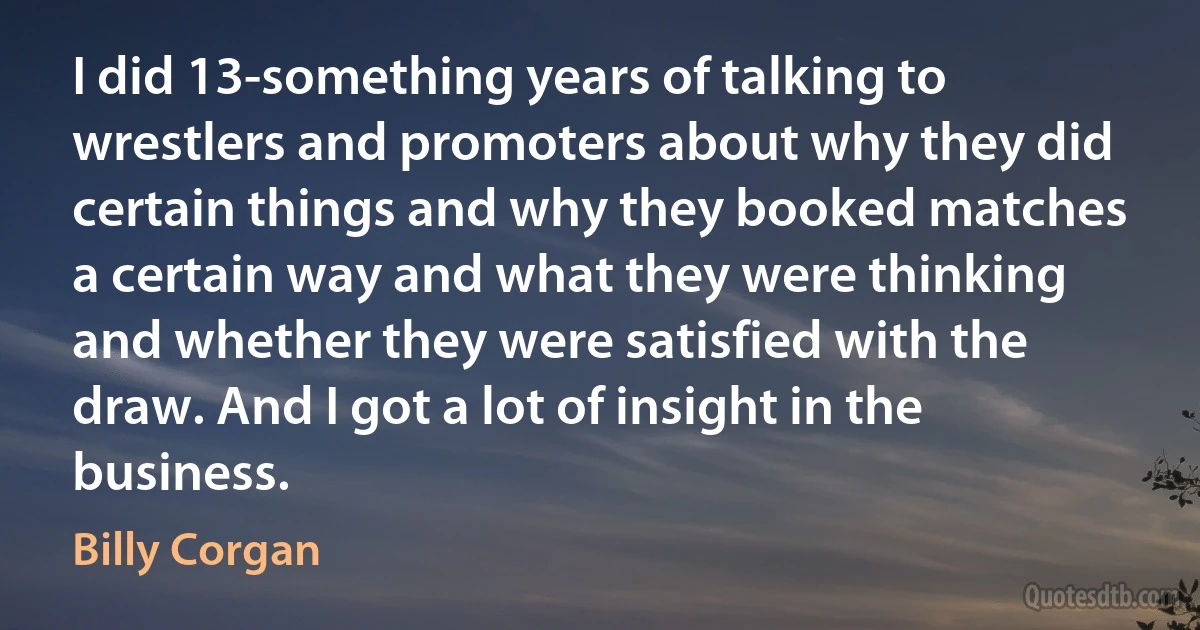 I did 13-something years of talking to wrestlers and promoters about why they did certain things and why they booked matches a certain way and what they were thinking and whether they were satisfied with the draw. And I got a lot of insight in the business. (Billy Corgan)