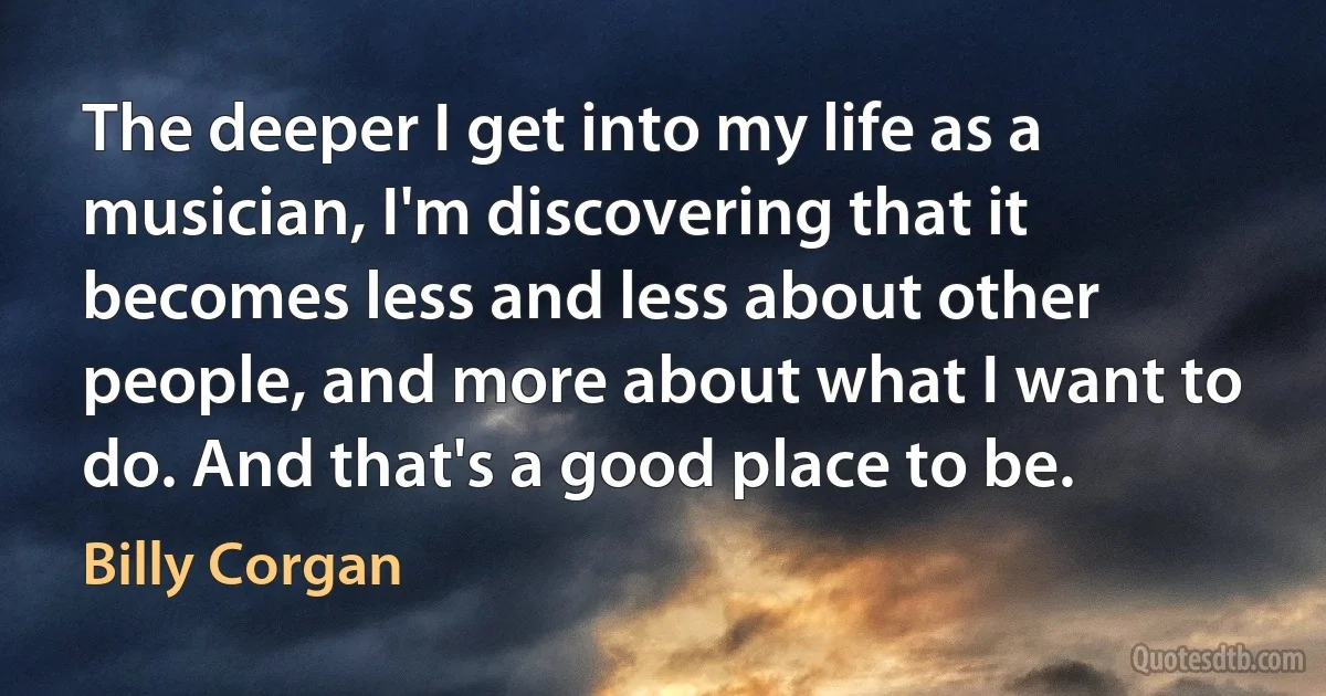 The deeper I get into my life as a musician, I'm discovering that it becomes less and less about other people, and more about what I want to do. And that's a good place to be. (Billy Corgan)