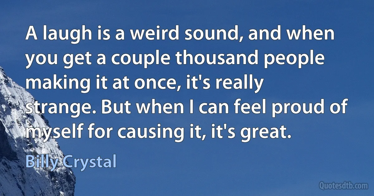 A laugh is a weird sound, and when you get a couple thousand people making it at once, it's really strange. But when I can feel proud of myself for causing it, it's great. (Billy Crystal)