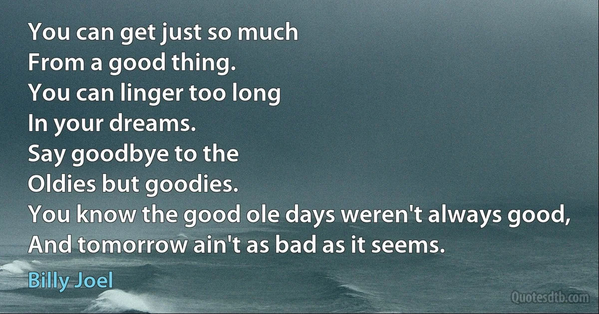 You can get just so much
From a good thing.
You can linger too long
In your dreams.
Say goodbye to the
Oldies but goodies.
You know the good ole days weren't always good,
And tomorrow ain't as bad as it seems. (Billy Joel)