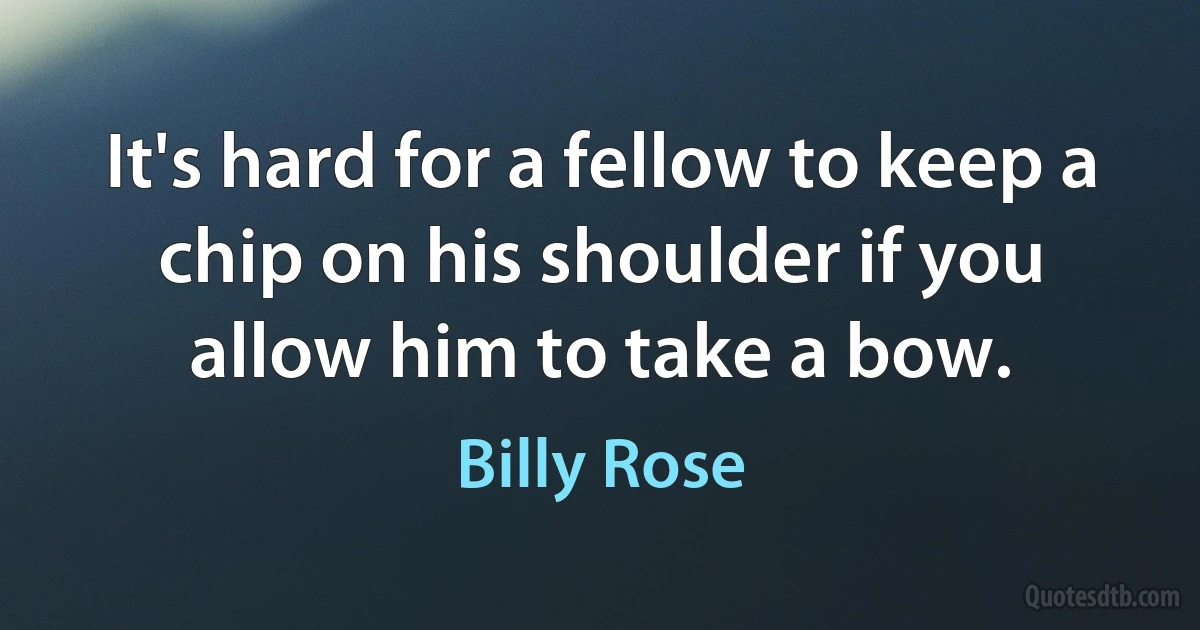 It's hard for a fellow to keep a chip on his shoulder if you allow him to take a bow. (Billy Rose)