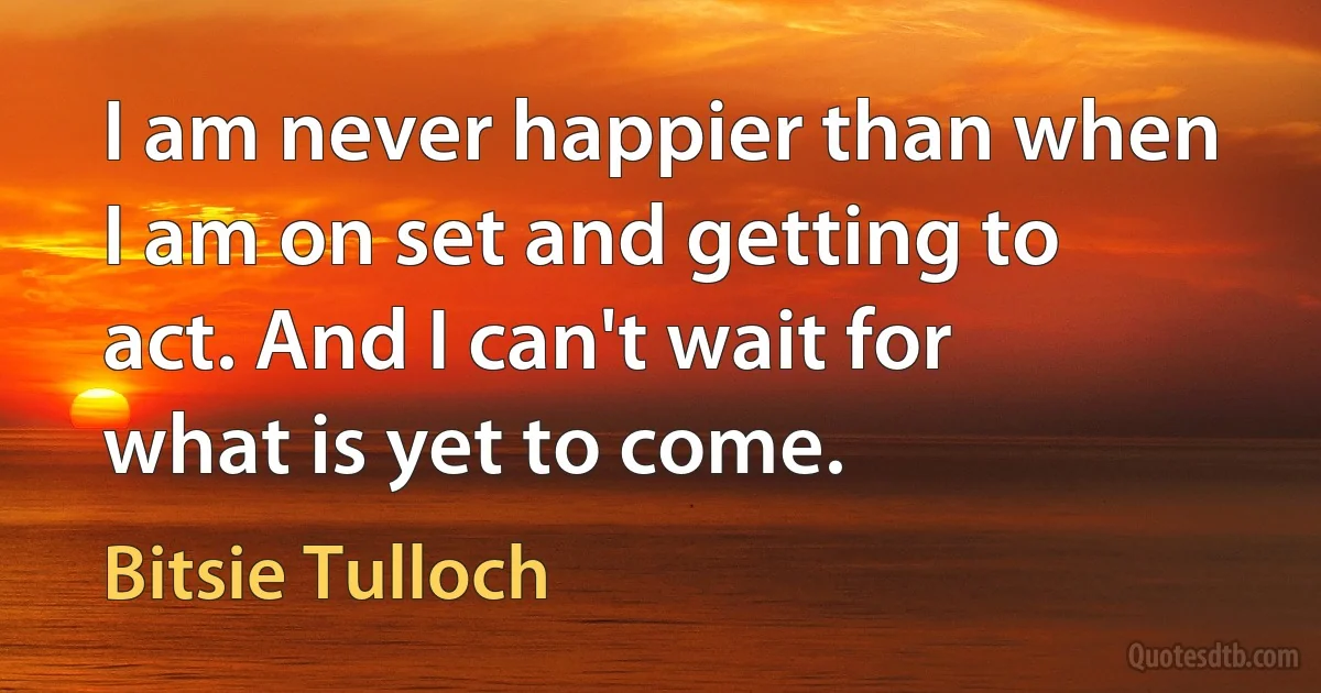 I am never happier than when I am on set and getting to act. And I can't wait for what is yet to come. (Bitsie Tulloch)