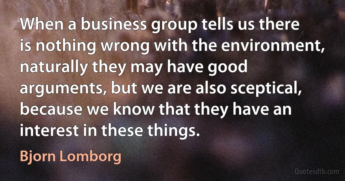 When a business group tells us there is nothing wrong with the environment, naturally they may have good arguments, but we are also sceptical, because we know that they have an interest in these things. (Bjorn Lomborg)