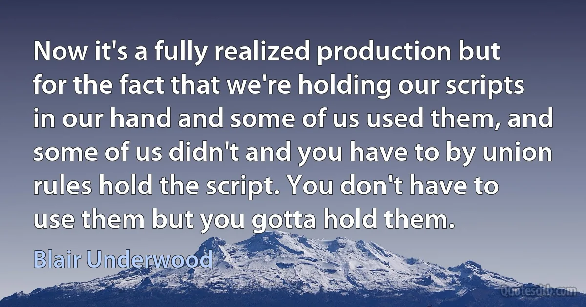 Now it's a fully realized production but for the fact that we're holding our scripts in our hand and some of us used them, and some of us didn't and you have to by union rules hold the script. You don't have to use them but you gotta hold them. (Blair Underwood)