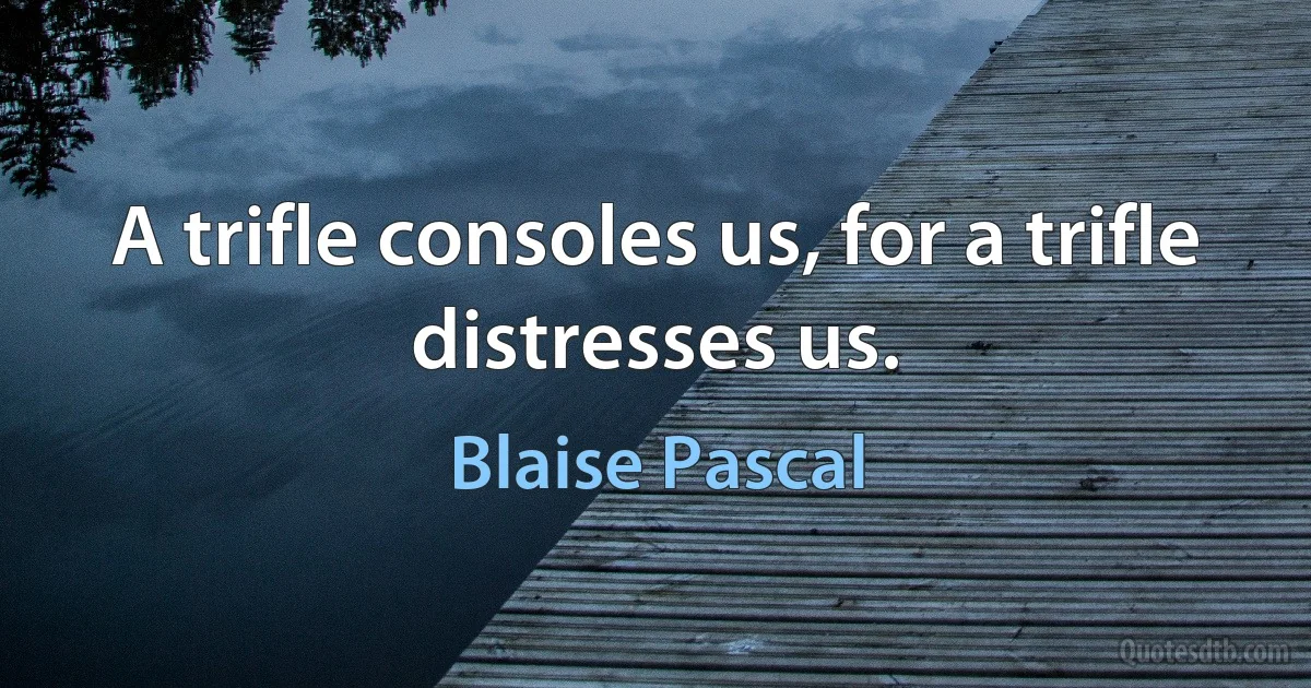 A trifle consoles us, for a trifle distresses us. (Blaise Pascal)