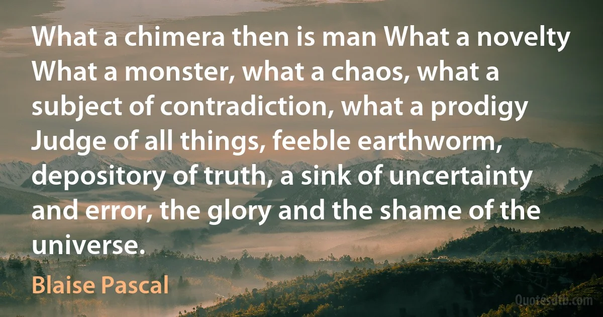 What a chimera then is man What a novelty What a monster, what a chaos, what a subject of contradiction, what a prodigy Judge of all things, feeble earthworm, depository of truth, a sink of uncertainty and error, the glory and the shame of the universe. (Blaise Pascal)