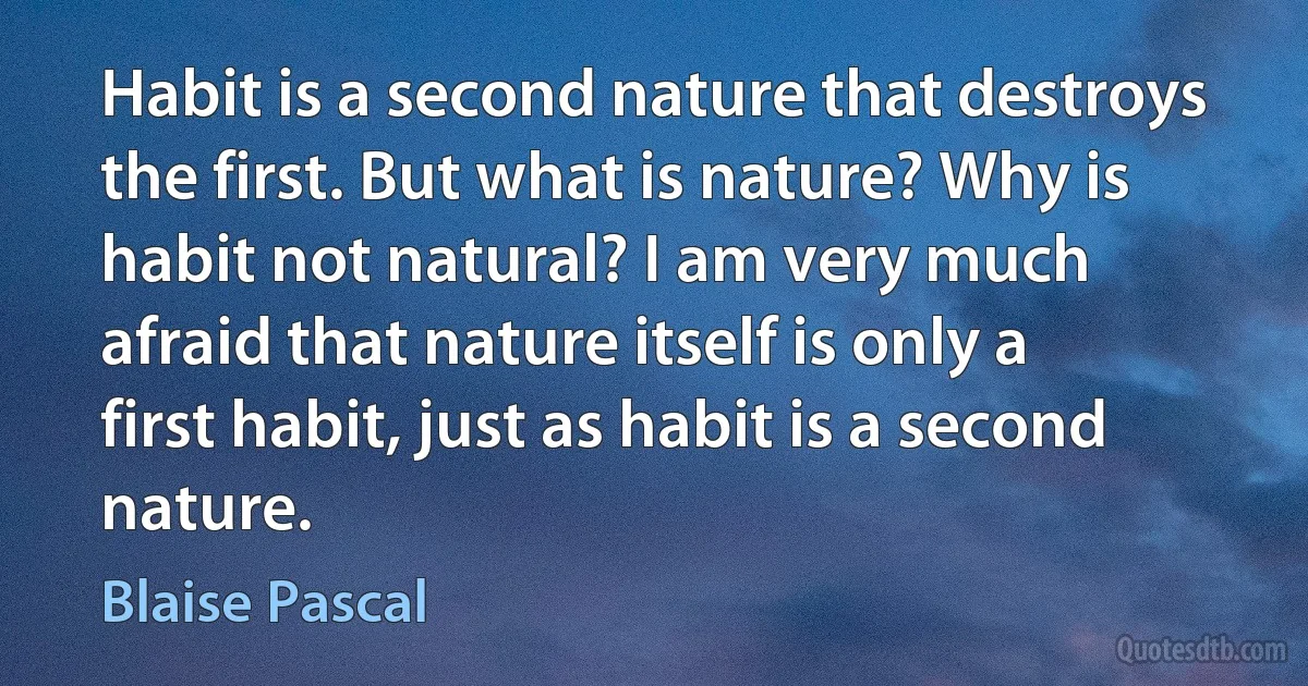 Habit is a second nature that destroys the first. But what is nature? Why is habit not natural? I am very much afraid that nature itself is only a first habit, just as habit is a second nature. (Blaise Pascal)