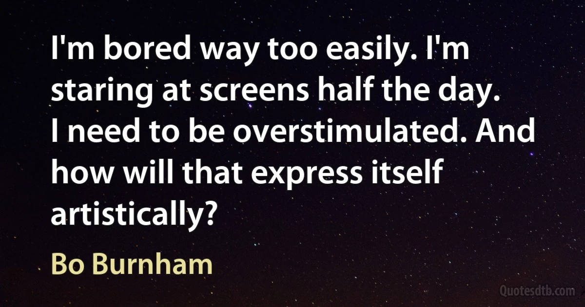 I'm bored way too easily. I'm staring at screens half the day. I need to be overstimulated. And how will that express itself artistically? (Bo Burnham)