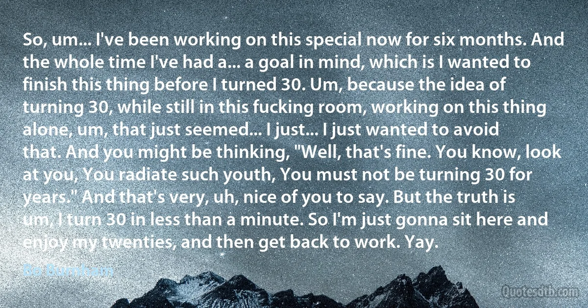 So, um... I've been working on this special now for six months. And the whole time I've had a... a goal in mind, which is I wanted to finish this thing before I turned 30. Um, because the idea of turning 30, while still in this fucking room, working on this thing alone, um, that just seemed... I just... I just wanted to avoid that. And you might be thinking, "Well, that's fine. You know, look at you, You radiate such youth, You must not be turning 30 for years." And that's very, uh, nice of you to say. But the truth is um, I turn 30 in less than a minute. So I'm just gonna sit here and enjoy my twenties, and then get back to work. Yay. (Bo Burnham)