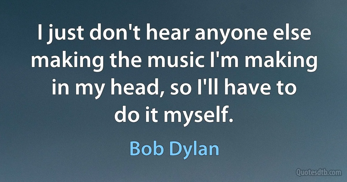 I just don't hear anyone else making the music I'm making in my head, so I'll have to do it myself. (Bob Dylan)