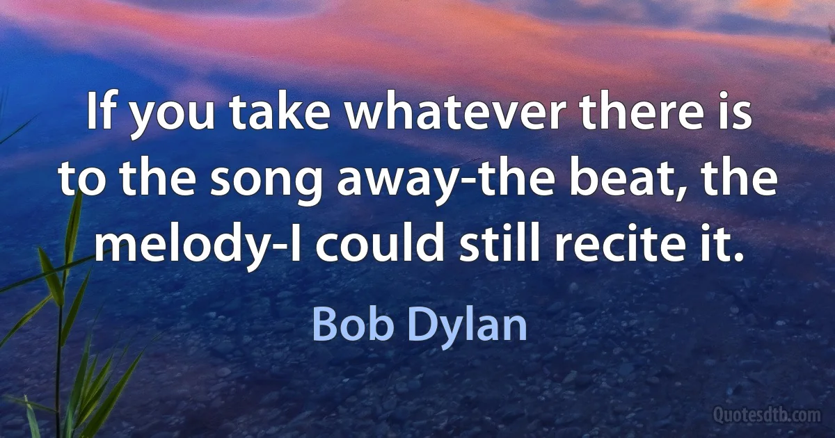 If you take whatever there is to the song away-the beat, the melody-I could still recite it. (Bob Dylan)