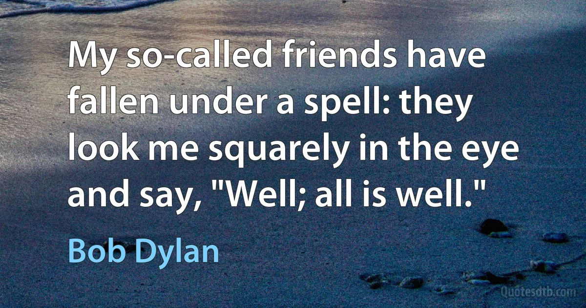 My so-called friends have fallen under a spell: they look me squarely in the eye and say, "Well; all is well." (Bob Dylan)