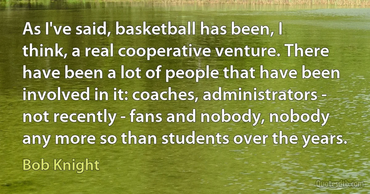 As I've said, basketball has been, I think, a real cooperative venture. There have been a lot of people that have been involved in it: coaches, administrators - not recently - fans and nobody, nobody any more so than students over the years. (Bob Knight)