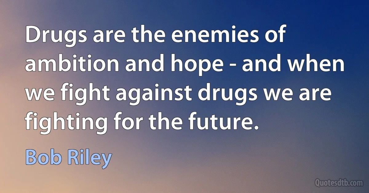 Drugs are the enemies of ambition and hope - and when we fight against drugs we are fighting for the future. (Bob Riley)