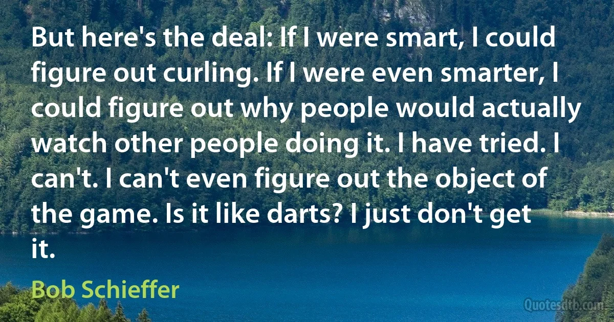 But here's the deal: If I were smart, I could figure out curling. If I were even smarter, I could figure out why people would actually watch other people doing it. I have tried. I can't. I can't even figure out the object of the game. Is it like darts? I just don't get it. (Bob Schieffer)