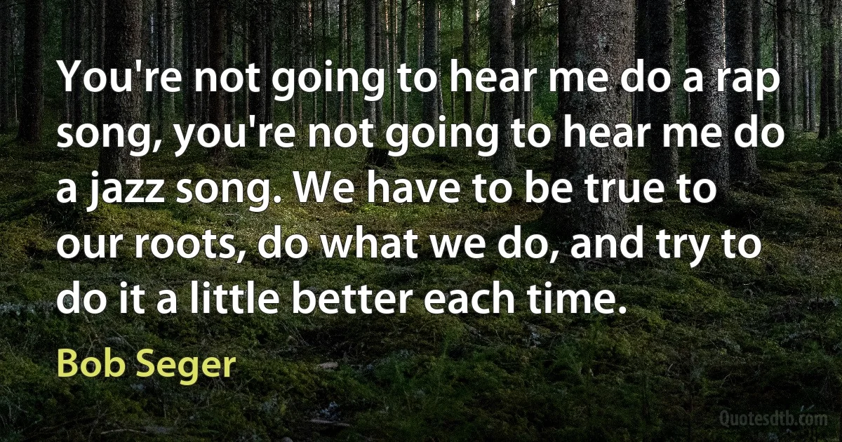 You're not going to hear me do a rap song, you're not going to hear me do a jazz song. We have to be true to our roots, do what we do, and try to do it a little better each time. (Bob Seger)