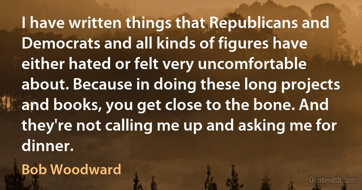 I have written things that Republicans and Democrats and all kinds of figures have either hated or felt very uncomfortable about. Because in doing these long projects and books, you get close to the bone. And they're not calling me up and asking me for dinner. (Bob Woodward)