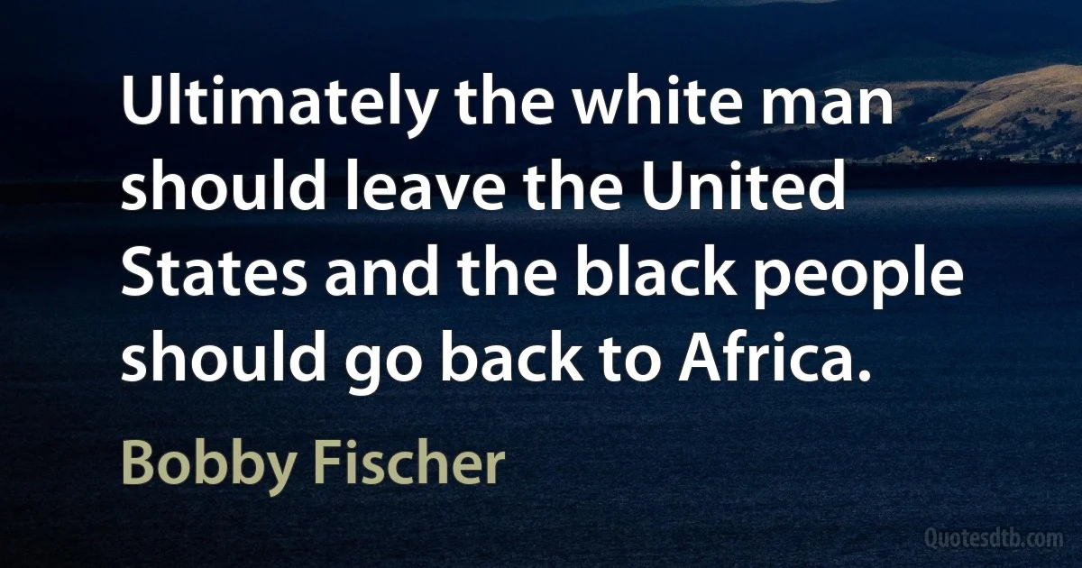 Ultimately the white man should leave the United States and the black people should go back to Africa. (Bobby Fischer)