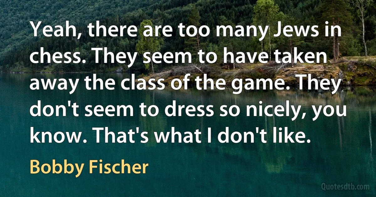 Yeah, there are too many Jews in chess. They seem to have taken away the class of the game. They don't seem to dress so nicely, you know. That's what I don't like. (Bobby Fischer)