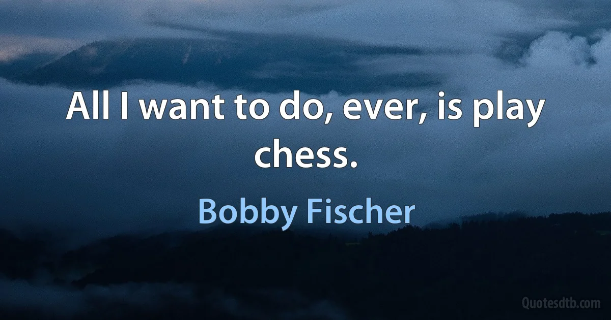 All I want to do, ever, is play chess. (Bobby Fischer)