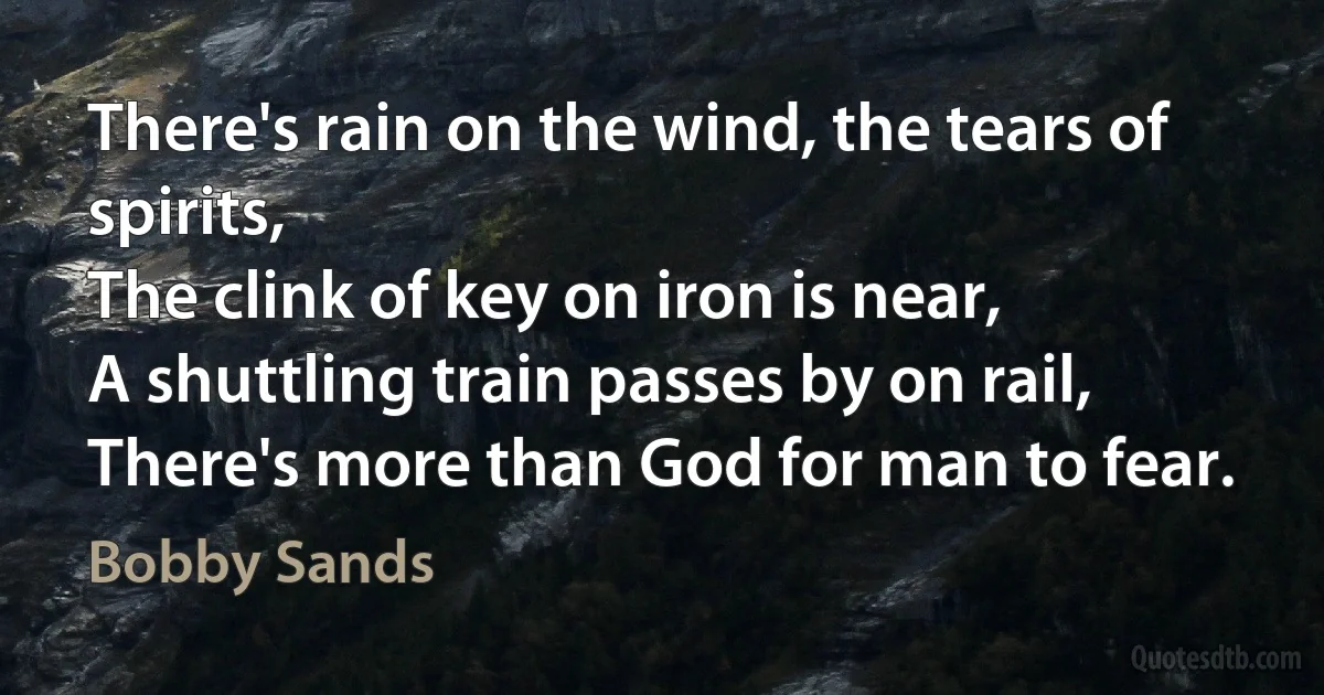 There's rain on the wind, the tears of spirits,
The clink of key on iron is near,
A shuttling train passes by on rail,
There's more than God for man to fear. (Bobby Sands)