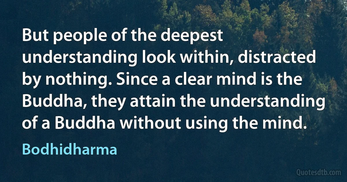 But people of the deepest understanding look within, distracted by nothing. Since a clear mind is the Buddha, they attain the understanding of a Buddha without using the mind. (Bodhidharma)