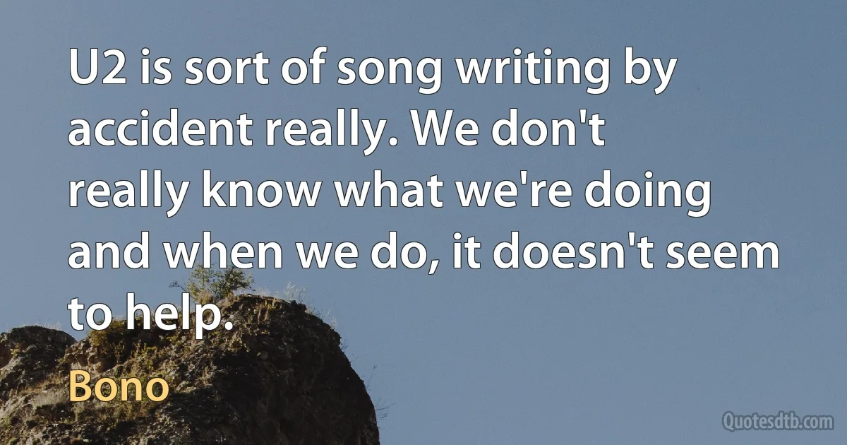 U2 is sort of song writing by accident really. We don't really know what we're doing and when we do, it doesn't seem to help. (Bono)