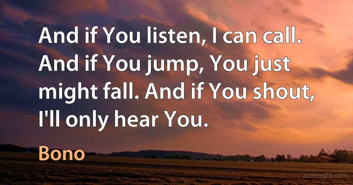 And if You listen, I can call. And if You jump, You just might fall. And if You shout, I'll only hear You. (Bono)