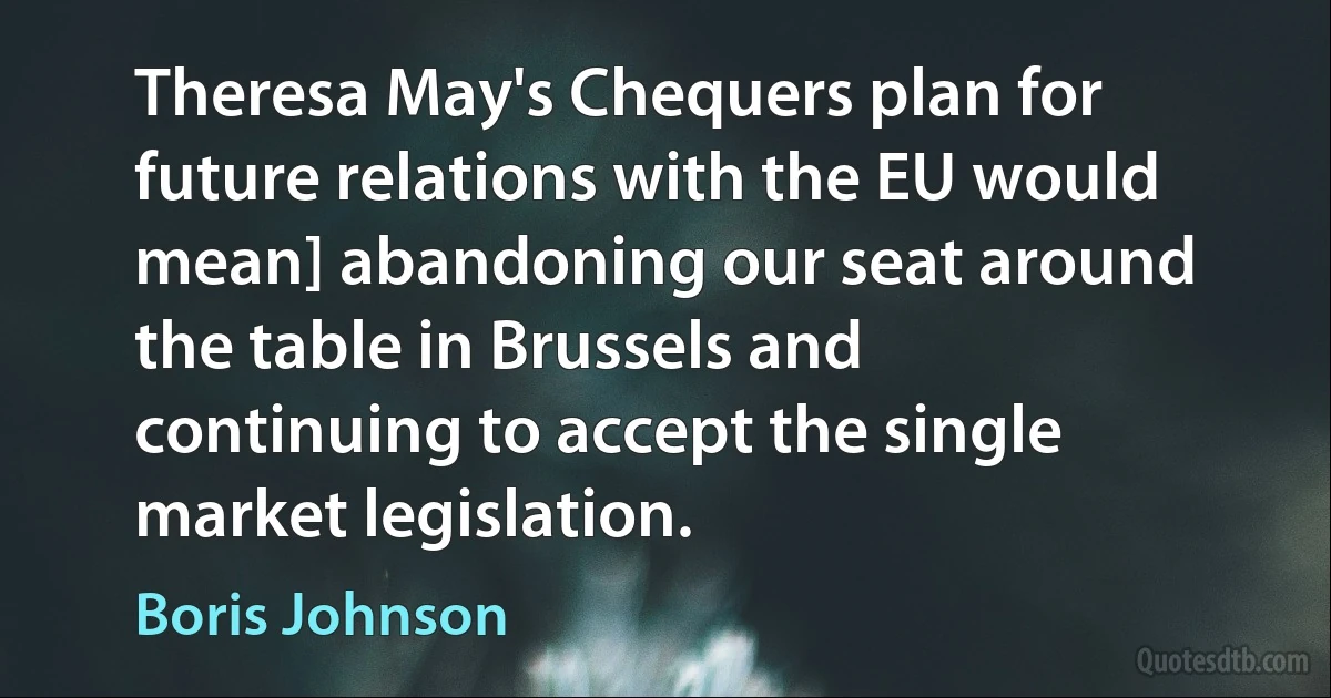 Theresa May's Chequers plan for future relations with the EU would mean] abandoning our seat around the table in Brussels and continuing to accept the single market legislation. (Boris Johnson)