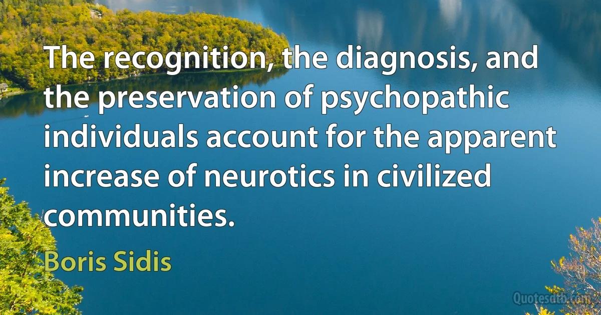 The recognition, the diagnosis, and the preservation of psychopathic individuals account for the apparent increase of neurotics in civilized communities. (Boris Sidis)