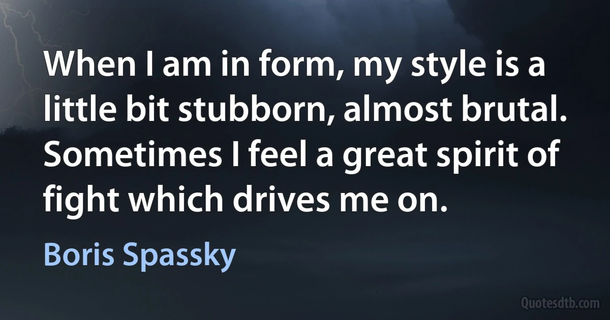 When I am in form, my style is a little bit stubborn, almost brutal. Sometimes I feel a great spirit of fight which drives me on. (Boris Spassky)