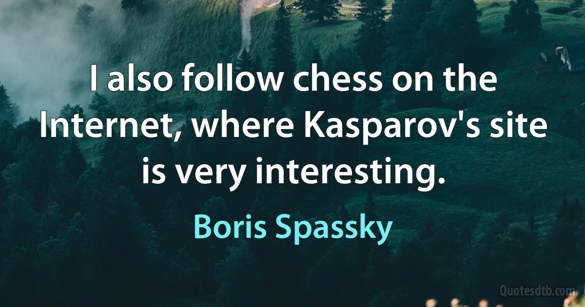 I also follow chess on the Internet, where Kasparov's site is very interesting. (Boris Spassky)