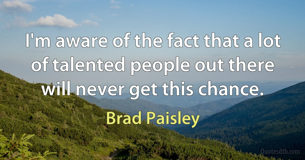 I'm aware of the fact that a lot of talented people out there will never get this chance. (Brad Paisley)