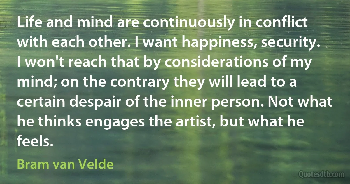 Life and mind are continuously in conflict with each other. I want happiness, security. I won't reach that by considerations of my mind; on the contrary they will lead to a certain despair of the inner person. Not what he thinks engages the artist, but what he feels. (Bram van Velde)