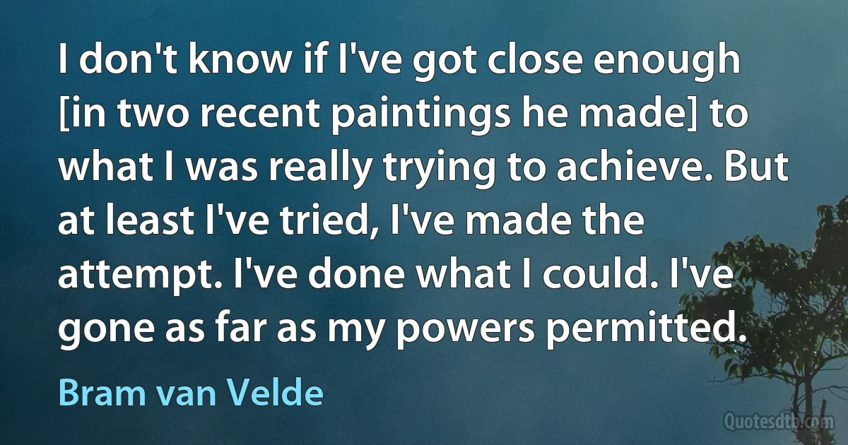 I don't know if I've got close enough [in two recent paintings he made] to what I was really trying to achieve. But at least I've tried, I've made the attempt. I've done what I could. I've gone as far as my powers permitted. (Bram van Velde)